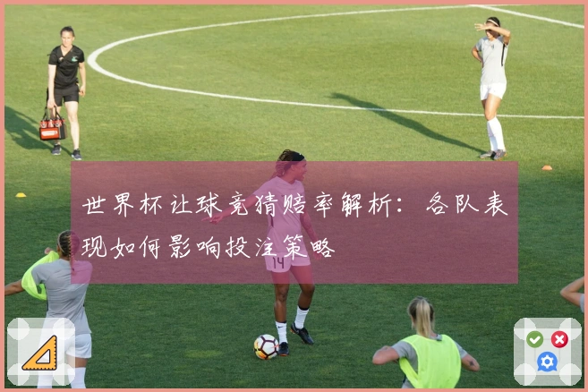 世界杯让球竞猜赔率解析：各队表现如何影响投注策略
