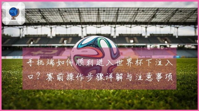 手机端如何顺利进入世界杯下注入口？赛前操作步骤详解与注意事项