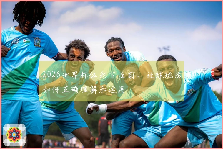2026世界杯体彩下注前，让球玩法如何正确理解和运用