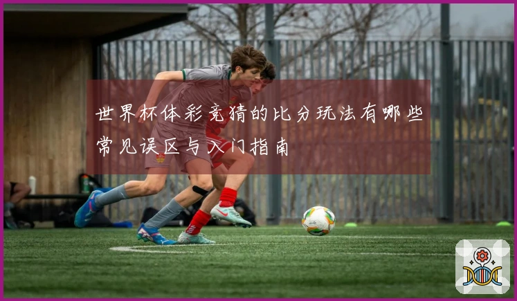 世界杯体彩竞猜的比分玩法有哪些常见误区与入门指南
