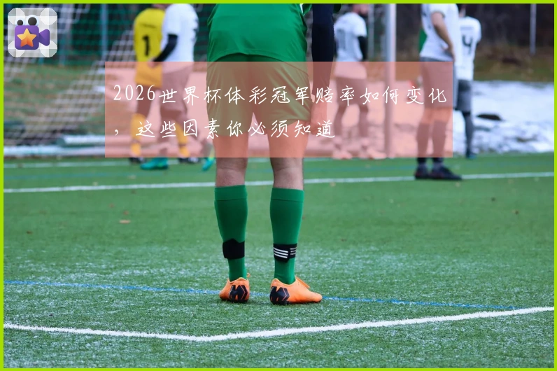 2026世界杯体彩冠军赔率如何变化，这些因素你必须知道
