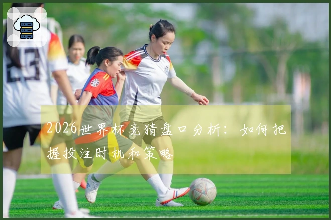 2026世界杯竞猜盘口分析:如何把握投注时机和策略