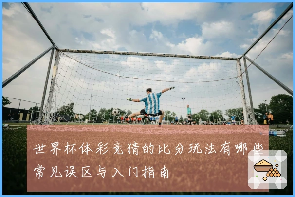 世界杯体彩竞猜的比分玩法有哪些常见误区与入门指南